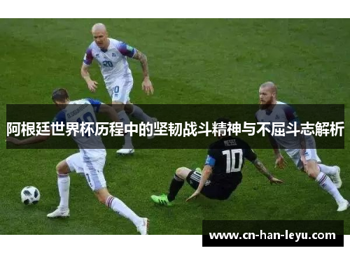 阿根廷世界杯历程中的坚韧战斗精神与不屈斗志解析 阿根廷世界杯历程中的坚韧战斗精神与不屈斗志解析