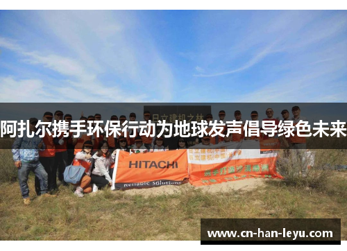 阿扎尔携手环保行动为地球发声倡导绿色未来 阿扎尔携手环保行动为地球发声倡导绿色未来