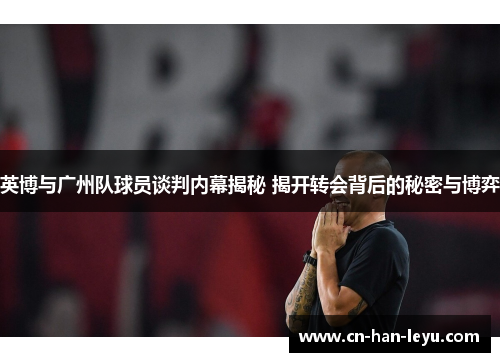英博与广州队球员谈判内幕揭秘 揭开转会背后的秘密与博弈 英博与广州队球员谈判内幕揭秘 揭开转会背后的秘密与博弈