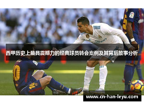 西甲历史上最具震撼力的经典球员转会案例及其背后故事分析 西甲历史上最具震撼力的经典球员转会案例及其背后故事分析