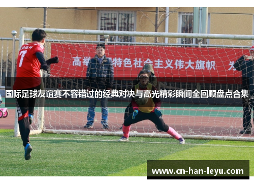 国际足球友谊赛不容错过的经典对决与高光精彩瞬间全回顾盘点合集