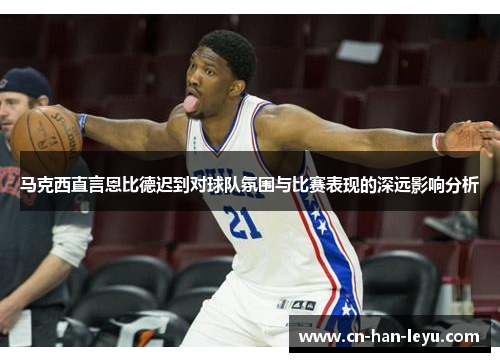 马克西直言恩比德迟到对球队氛围与比赛表现的深远影响分析 马克西直言恩比德迟到对球队氛围与比赛表现的深远影响分析