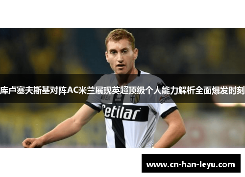 库卢塞夫斯基对阵AC米兰展现英超顶级个人能力解析全面爆发时刻 库卢塞夫斯基对阵AC米兰展现英超顶级个人能力解析全面爆发时刻